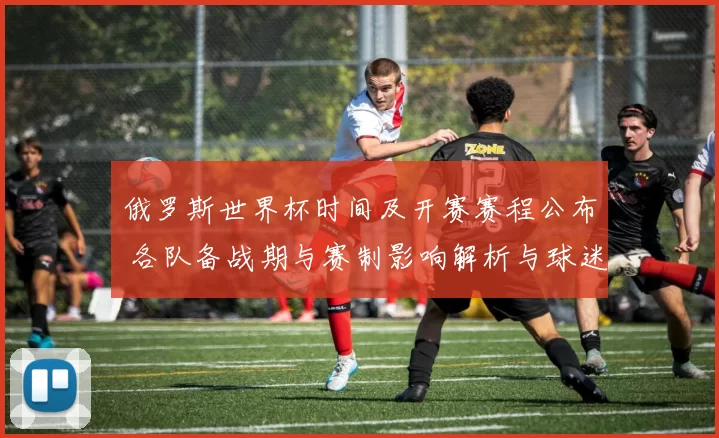 俄罗斯世界杯时间及开赛赛程公布 各队备战期与赛制影响解析与球迷看点