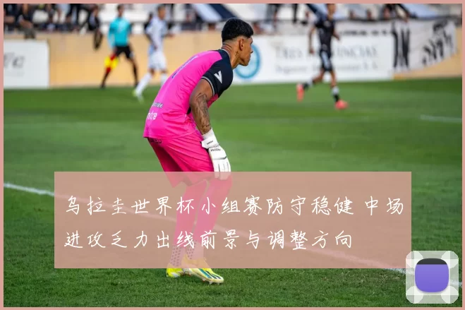 乌拉圭世界杯小组赛防守稳健 中场进攻乏力出线前景与调整方向