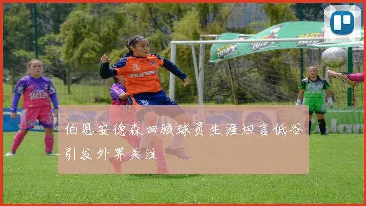 伯恩安德森回顾球员生涯坦言低谷引发外界关注