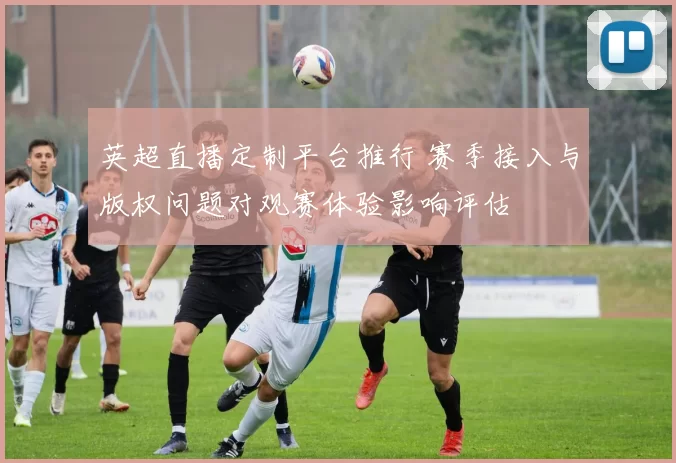 英超直播定制平台推行 赛季接入与版权问题对观赛体验影响评估