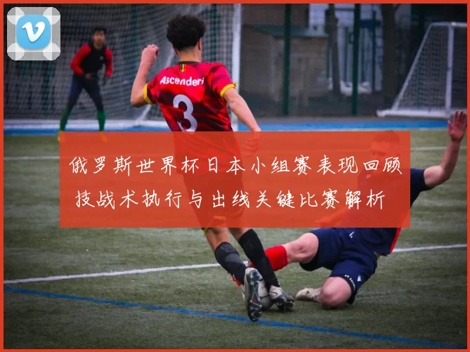 俄罗斯世界杯日本小组赛表现回顾 技战术执行与出线关键比赛解析