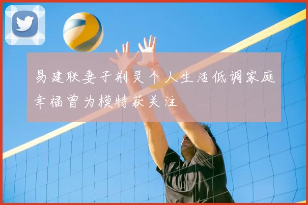 易建联妻子荆灵个人生活低调家庭幸福曾为模特获关注