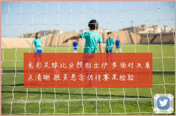 竞彩足球比分预测出炉 多场对决看点清晰 胜负悬念仍待赛果检验