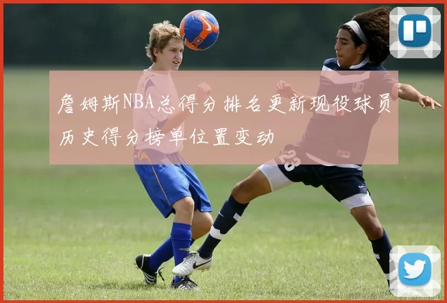 詹姆斯NBA总得分排名更新现役球员历史得分榜单位置变动