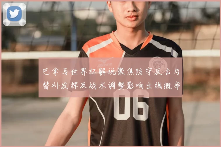 巴拿马世界杯解说聚焦防守反击与替补发挥及战术调整影响出线概率