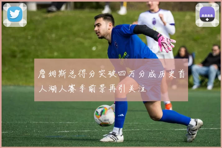 詹姆斯总得分突破四万分成历史首人湖人赛季前景再引关注