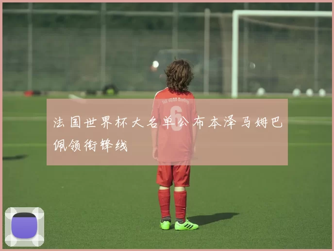 法国世界杯大名单公布本泽马姆巴佩领衔锋线