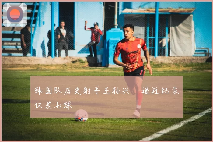 韩国队历史射手王孙兴慜逼近纪录仅差七球
