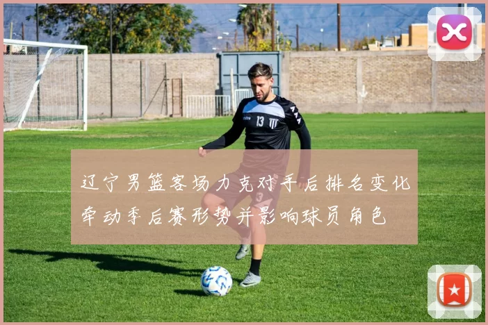 辽宁男篮客场力克对手后排名变化牵动季后赛形势并影响球员角色