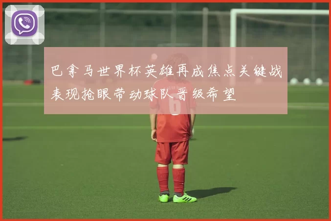 巴拿马世界杯英雄再成焦点关键战表现抢眼带动球队晋级希望