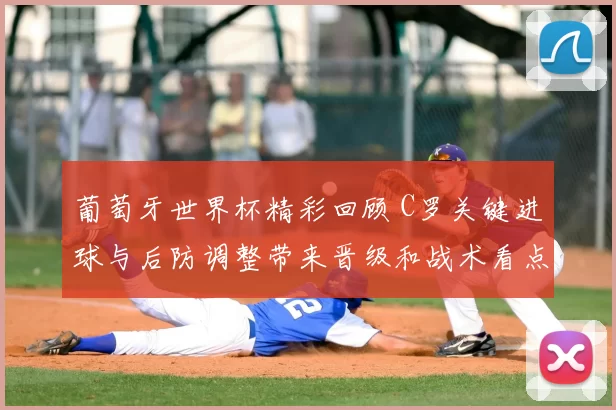 葡萄牙世界杯精彩回顾 C罗关键进球与后防调整带来晋级和战术看点