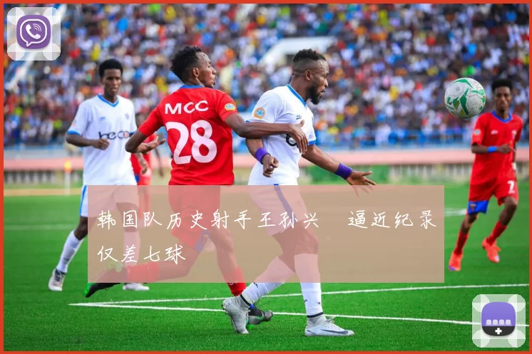 韩国队历史射手王孙兴慜逼近纪录仅差七球