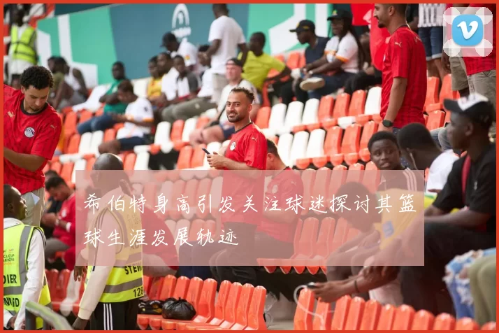 希伯特身高引发关注球迷探讨其篮球生涯发展轨迹