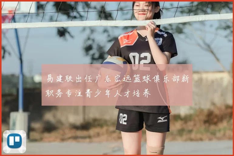 易建联出任广东宏远篮球俱乐部新职务专注青少年人才培养