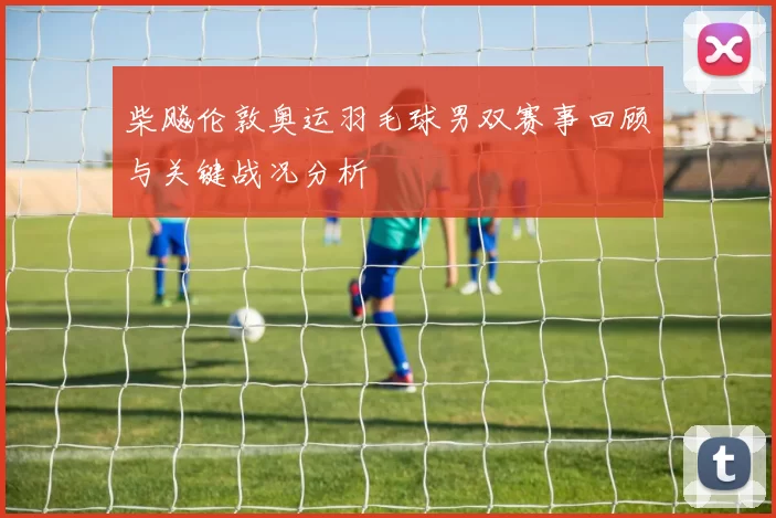 柴飚伦敦奥运羽毛球男双赛事回顾与关键战况分析