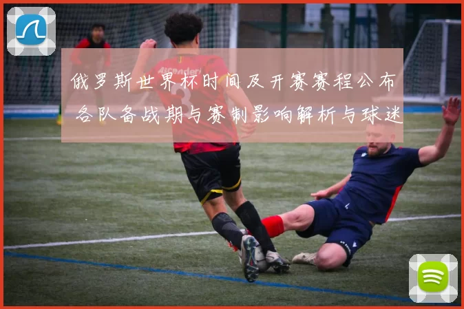 俄罗斯世界杯时间及开赛赛程公布 各队备战期与赛制影响解析与球迷看点