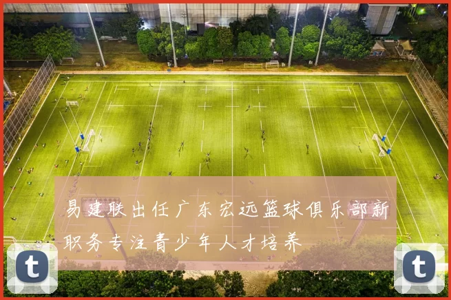 易建联出任广东宏远篮球俱乐部新职务专注青少年人才培养