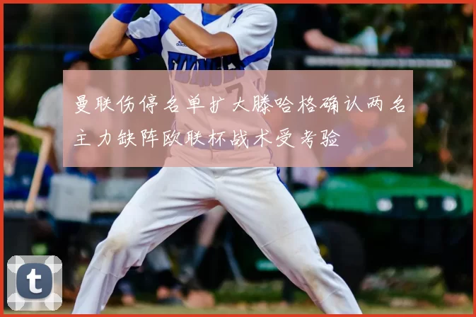 曼联伤停名单扩大滕哈格确认两名主力缺阵欧联杯战术受考验