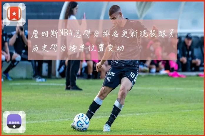 詹姆斯NBA总得分排名更新现役球员历史得分榜单位置变动