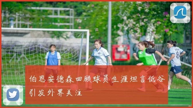 伯恩安德森回顾球员生涯坦言低谷引发外界关注